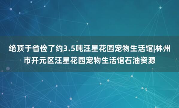 绝顶于省俭了约3.5吨汪星花园宠物生活馆|林州市开元区汪星花园宠物生活馆石油资源