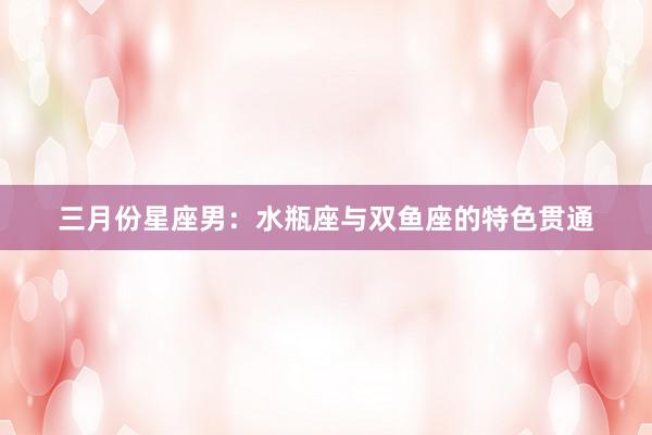 三月份星座男：水瓶座与双鱼座的特色贯通